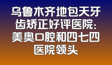 乌鲁木齐地包天牙齿矫正好评医院：美奥口腔和四七四医院领头