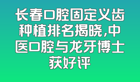 长春口腔固定义齿种植排名揭晓，中医口腔与龙牙博士获好评