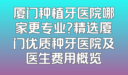 厦门种植牙医院哪家更专业？精选厦门优质种牙医院及医生费用概览