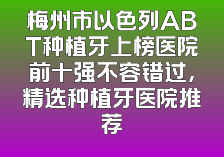 梅州市以色列ABT种植牙上榜医院前十强不容错过，精选种植牙医院推荐
