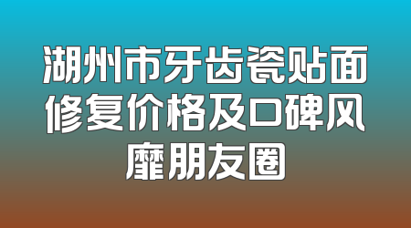 湖州市牙齿瓷贴面修复价格及口碑风靡朋友圈