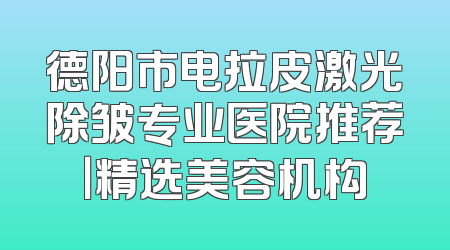 德阳市电拉皮激光除皱专业医院推荐｜精选美容机构