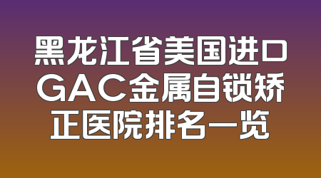 黑龙江省美国进口GAC金属自锁矫正医院排名一览