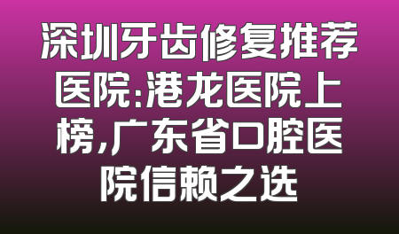 深圳牙齿修复推荐医院：港龙医院上榜，广东省口腔医院信赖之选