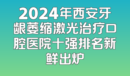 2024年西安牙龈萎缩激光治疗口腔医院十强排名新鲜出炉
