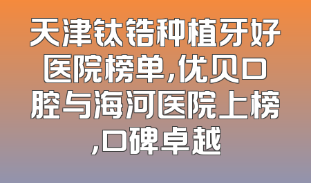 天津钛锆种植牙好医院榜单，优贝口腔与海河医院上榜，口碑卓越