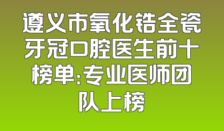 遵义市氧化锆全瓷牙冠口腔医生前十榜单：专业医师团队上榜