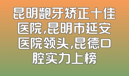 昆明龅牙矫正十佳医院，昆明市延安医院领头，昆德口腔实力上榜