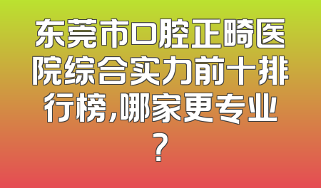 东莞市口腔正畸医院综合实力前十排行榜，哪家更专业？