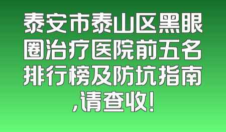 泰安市泰山区黑眼圈治疗医院前五名排行榜及防坑指南，请查收！