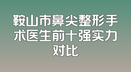 鞍山市鼻尖整形手术医生前十强实力对比