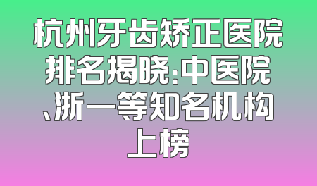 杭州牙齿矫正医院排名揭晓：中医院、浙一等知名机构上榜