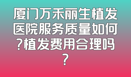 厦门万禾丽生植发医院服务质量如何？植发费用合理吗？