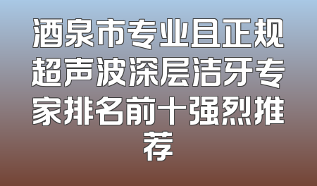 酒泉市专业且正规超声波深层洁牙专家排名前十强烈推荐