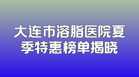 大连市溶脂医院夏季特惠榜单揭晓