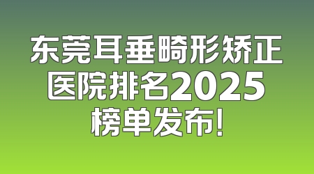 东莞耳垂畸形矫正医院排名2025榜单发布！