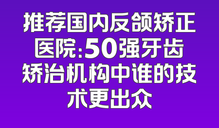 推荐国内反颌矫正医院：50强牙齿矫治机构中谁的技术更出众