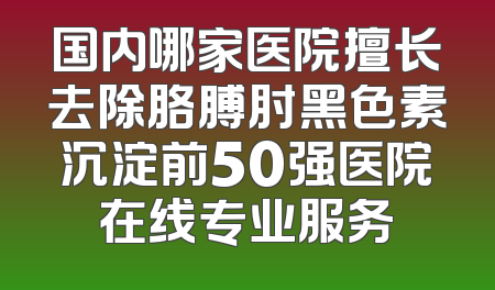 国内哪家医院擅长去除胳膊肘黑色素沉淀前50强医院在线专业服务