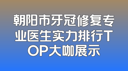 朝阳市牙冠修复专业医生实力排行TOP大咖展示