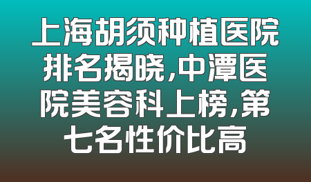 上海胡须种植医院排名揭晓，中潭医院美容科上榜，第七名性价比高