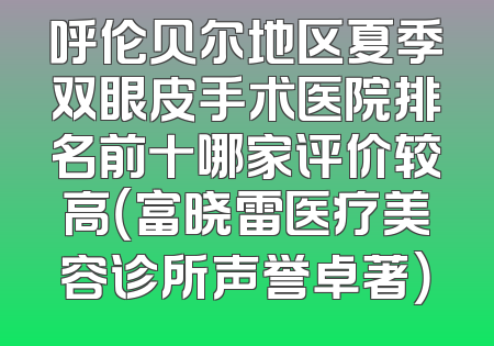 呼伦贝尔地区夏季双眼皮手术医院排名前十哪家评价较高（富晓雷医疗美容诊所声誉卓著）