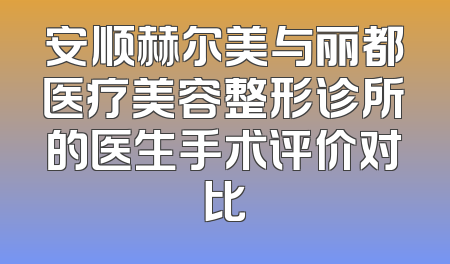 安顺赫尔美与丽都医疗美容整形诊所的医生手术评价对比