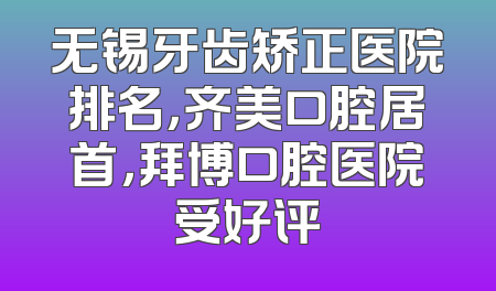 无锡牙齿矫正医院排名，齐美口腔居首，拜博口腔医院受好评