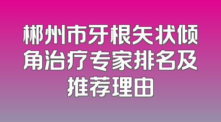 郴州市牙根矢状倾角治疗专家排名及推荐理由