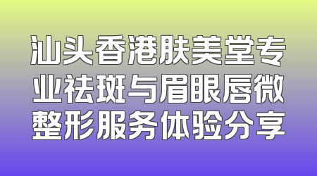 汕头香港肤美堂专业祛斑与眉眼唇微整形服务体验分享