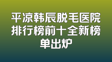平凉韩辰脱毛医院排行榜前十全新榜单出炉