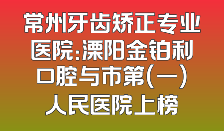 常州牙齿矫正专业医院：溧阳金铂利口腔与市第（一）人民医院上榜