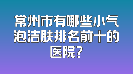常州市有哪些小气泡洁肤排名前十的医院？