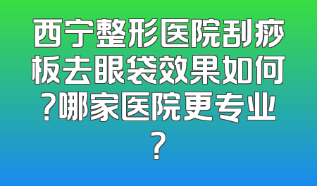 西宁整形医院刮痧板去眼袋效果如何？哪家医院更专业？