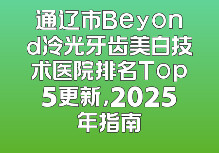 通辽市Beyond冷光牙齿美白技术医院排名Top5更新，2025年指南