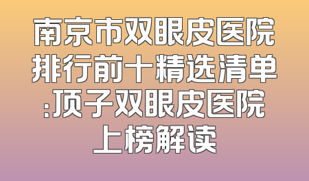 南京市双眼皮医院排行前十精选清单：顶子双眼皮医院上榜解读