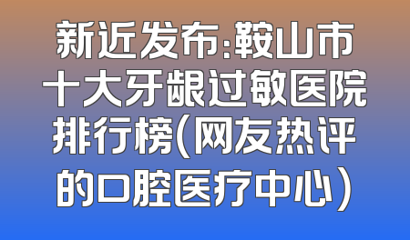 新近发布：鞍山市十大牙龈过敏医院排行榜（网友热评的口腔医疗中心）