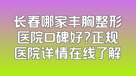 长春哪家丰胸整形医院口碑好？正规医院详情在线了解