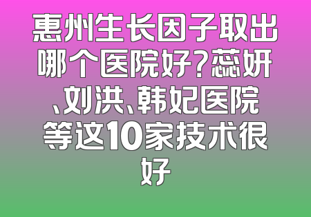 惠州生长因子取出哪个医院好？蕊妍、刘洪、韩妃医院等这10家技术很好