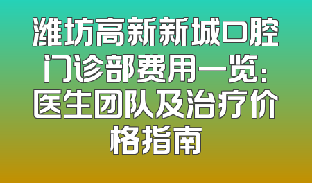 潍坊高新新城口腔门诊部费用一览：医生团队及治疗价格指南