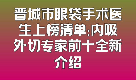 晋城市眼袋手术医生上榜清单：内吸外切专家前十全新介绍