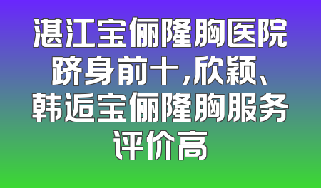 湛江宝俪隆胸医院跻身前十，欣颖、韩逅宝俪隆胸服务评价高