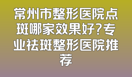常州市整形医院点斑哪家效果好？专业祛斑整形医院推荐