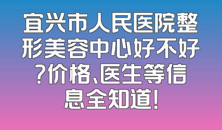 宜兴市人民医院整形美容中心好不好？价格、医生等信息全知道！