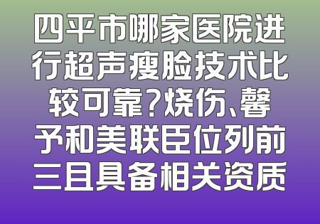 四平市哪家医院进行超声瘦脸技术比较可靠？烧伤、馨予和美联臣位列前三且具备相关资质