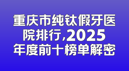 重庆市纯钛假牙医院排行，2025年度前十榜单解密