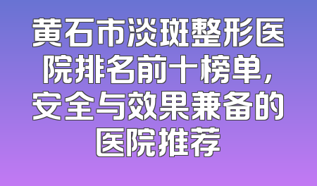 黄石市淡斑整形医院排名前十榜单，安全与效果兼备的医院推荐
