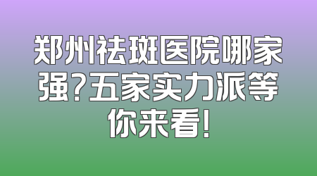 郑州祛斑医院哪家强？五家实力派等你来看！
