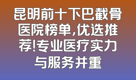 昆明前十下巴截骨医院榜单，优选推荐！专业医疗实力与服务并重