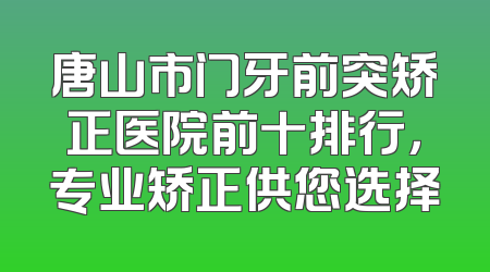 唐山市门牙前突矫正医院前十排行，专业矫正供您选择
