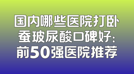 国内哪些医院打卧蚕玻尿酸口碑好：前50强医院推荐